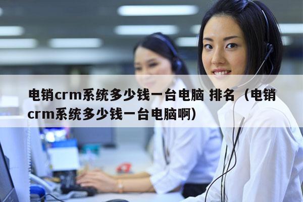 电销crm系统多少钱一台电脑 排名（电销crm系统多少钱一台电脑啊）