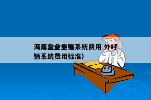 海东企业电销系统费用 外呼
（海东企业电销系统费用标准）