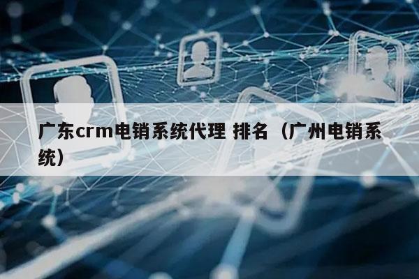 广东crm电销系统代理 排名（广州电销系统）