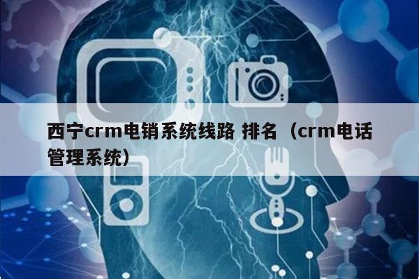 西宁crm电销系统线路 排名（crm电话管理系统）