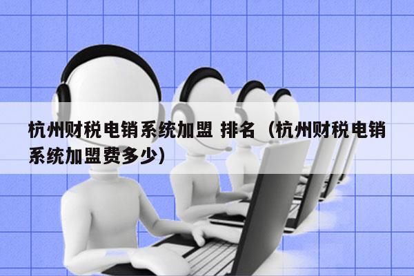 杭州财税电销系统加盟 排名（杭州财税电销系统加盟费多少）