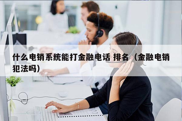 什么电销系统能打金融电话 排名（金融电销犯法吗）