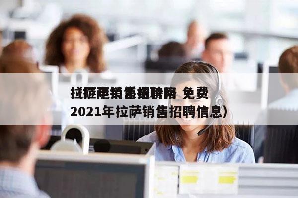 拉萨电销系统价格 免费
（拉萨销售招聘网2021年拉萨销售招聘信息）