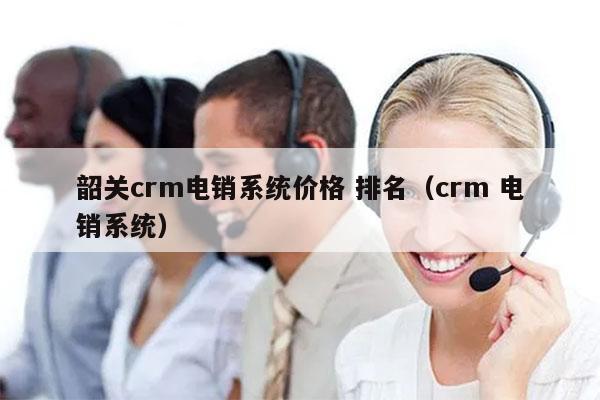 韶关crm电销系统价格 排名（crm 电销系统）