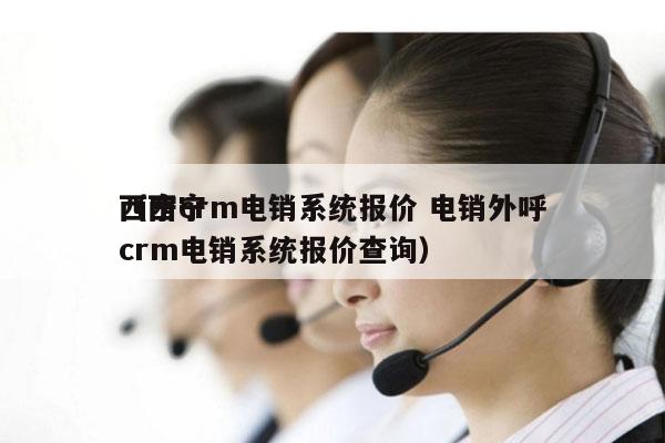 西宁crm电销系统报价 电销外呼
（西宁crm电销系统报价查询）