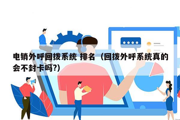 电销外呼回拨系统 排名（回拨外呼系统真的会不封卡吗?）