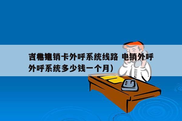 吉林电销卡外呼系统线路 电销外呼
（电销外呼系统多少钱一个月）