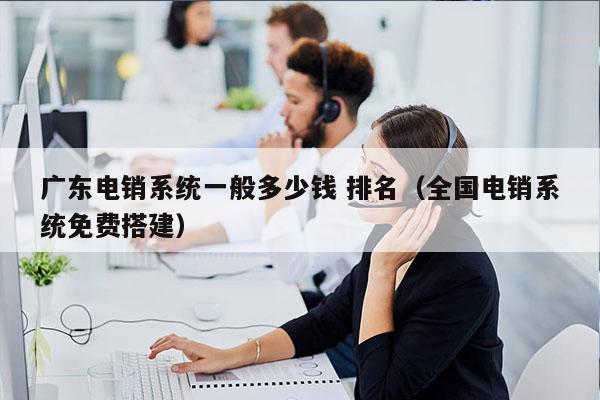 广东电销系统一般多少钱 排名（全国电销系统免费搭建）