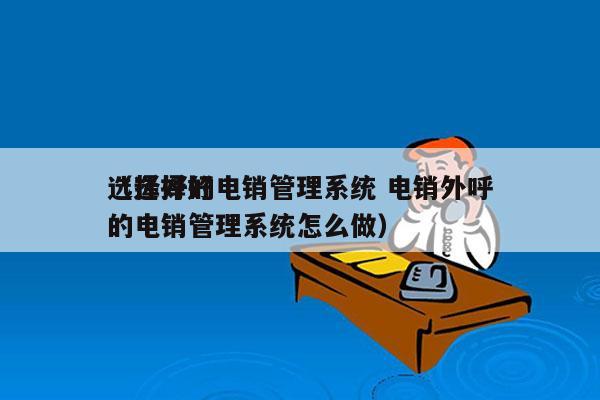 选择好的电销管理系统 电销外呼
（选择好的电销管理系统怎么做）