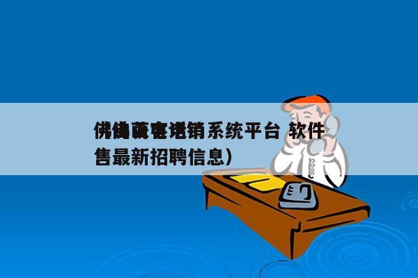 佛山获客电销系统平台 软件
（佛山电话销售最新招聘信息）