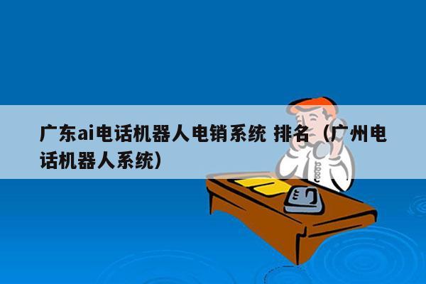 广东ai电话机器人电销系统 排名（广州电话机器人系统）