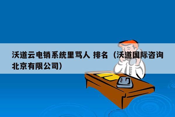 沃道云电销系统里骂人 排名（沃道国际咨询北京有限公司）