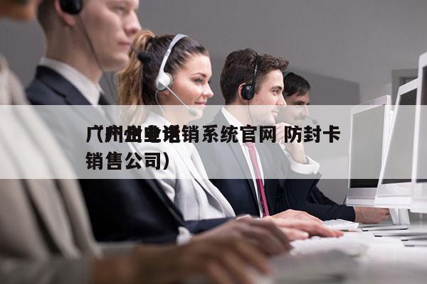 广州企业电销系统官网 防封卡
（广州电话销售公司）