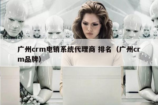 广州crm电销系统代理商 排名（广州crm品牌）