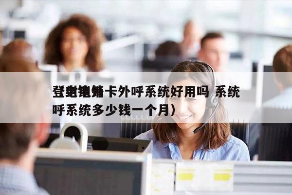 登封电销卡外呼系统好用吗 系统
（电销外呼系统多少钱一个月）