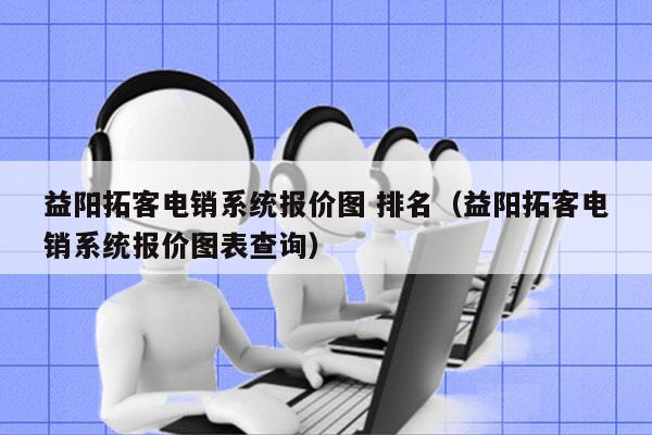 益阳拓客电销系统报价图 排名（益阳拓客电销系统报价图表查询）