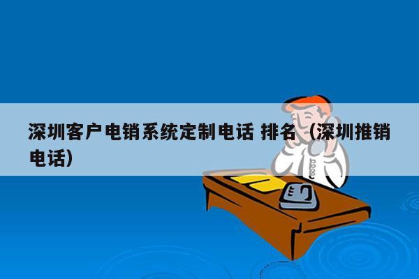 深圳客户电销系统定制电话 排名（深圳推销电话）