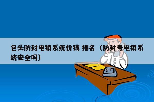 包头防封电销系统价钱 排名（防封号电销系统安全吗）