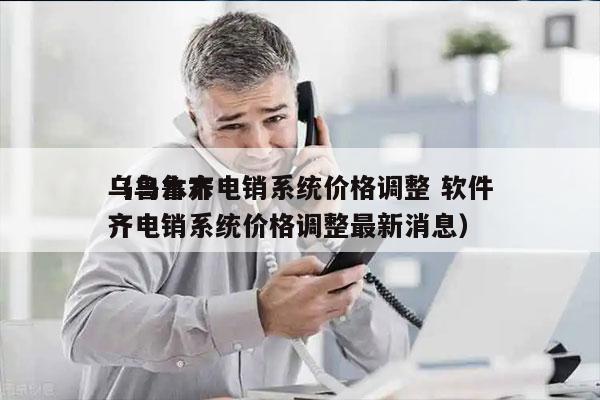 乌鲁木齐电销系统价格调整 软件
（乌鲁木齐电销系统价格调整最新消息）