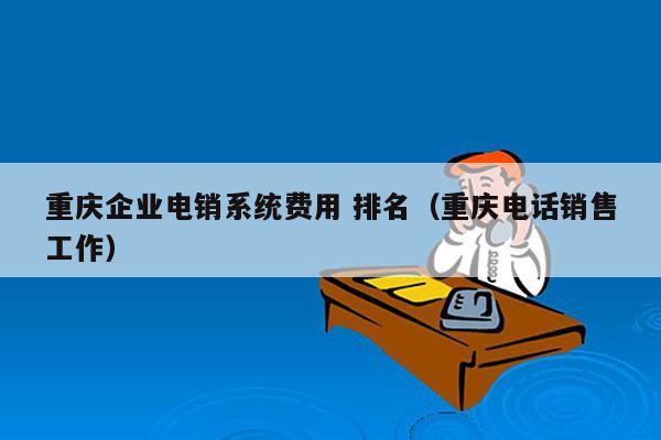 重庆企业电销系统费用 排名（重庆电话销售工作）