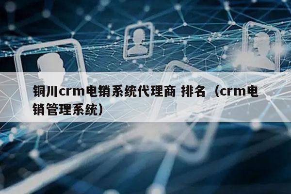 铜川crm电销系统代理商 排名（crm电销管理系统）